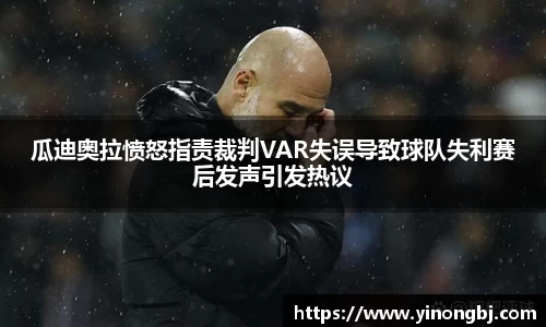 瓜迪奥拉愤怒指责裁判VAR失误导致球队失利赛后发声引发热议