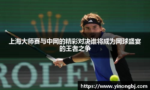 上海大师赛与中网的精彩对决谁将成为网球盛宴的王者之争